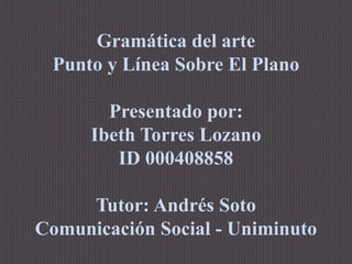 Gramática del arte
Punto y Línea Sobre El Plano
Presentado por:
Ibeth Torres Lozano
ID 000408858
Tutor: Andrés Soto
Comunicación Social - Uniminuto
 