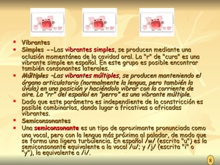 Vibrantes  Simples -- Las  vibrantes simples , se producen mediante una oclusión momentánea de la cavidad oral. La "r" de "cura" es una vibrante simple en español. En este grupo es posible encontrar también consonantes laterales. Múltiples – Las  vibrantes múltiples , se producen manteniendo el órgano articulatorio (normalmente la lengua, pero también la úvula) en una posición y haciéndolo vibrar con la corriente de aire. La "rr" del español en "perro" es una vibrante múltiple. Dado que este parámetro es independiente de la constricción es posible combinarlos, dando lugar a fricativas o africadas vibrantes. Semiconsonantes Una  semiconsonante  es un tipo de aproximante pronunciada como una vocal, pero con la lengua más próxima al paladar, de modo que se forma una ligera turbulencia. En español /w/ (escrita "u") es la semiconsonante equivalente a la vocal /u/; y /j/ (escrita "i" o "y"), la equivalente a /i/. 8 