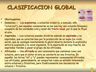 CLASIFICACION GLOBAL Obstruyentes Oclusivas--  Las  explosivas , u oclusivas orales (o, a menudo, sólo "oclusivas"), son aquellas consonantes es las que hay una oclusión (bloqueo) completa de las cavidades oral y nasal del  tracto vocal , por lo que no fluye el aire.  Aspiradas -- Las oclusivas pueden dividirse además en  aspiradas  y no aspiradas, que se caracterizan por la producción de un soplo (un ruido sordo, que se consigue manteniendo la glotis abierta durante la explosión) entre la explosión y la vocal siguiente. Si la aspiración es muy fuerte, las aspiradas tienden a pasar al grupo de las africadas. Africadas  -- Una  africada  es una consonante que comienza como una oclusiva, pero que al soltar el aire se convierte en una fricativa. En español, las letras "ch" y "y" pueden representar consonantes africadas. Las africadas, generalmente, se comportan como un estadio intermedio entre oclusivas y fricativas, pero fonéticamente son secuencias de oclusiva + fricativa . 5 