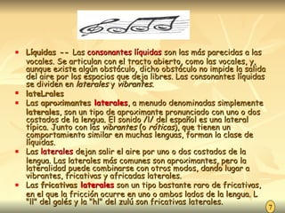 Líquidas --  Las  consonantes líquidas  son las más parecidas a las vocales. Se articulan con el tracto abierto, como las vocales, y, aunque existe algún obstáculo, dicho obstáculo no impide la salida del aire por los espacios que deja libres. Las consonantes líquidas se dividen en  laterales  y  vibrantes. lateLrales  Las  aproximantes  laterales , a menudo denominadas simplemente  laterales , son un tipo de aproximante pronunciado con uno o dos costados de la lengua. El sonido /l/ del español es una lateral típica. Junto con las  vibrantes  (o  róticas ), que tienen un comportamiento similar en muchas lenguas, forman la clase de líquidas. Las  laterales  dejan salir el aire por uno o dos costados de la lengua. Las laterales más comunes son aproximantes, pero la lateralidad puede combinarse con otros modos, dando lugar a vibrantes, fricativas y africadas laterales. Las  fricativas  laterales  son un tipo bastante raro de fricativas, en el que la fricción ocurre en uno o ambos lados de la lengua. L "ll" del galés y la "hl" del zulú son fricativas laterales. 7 
