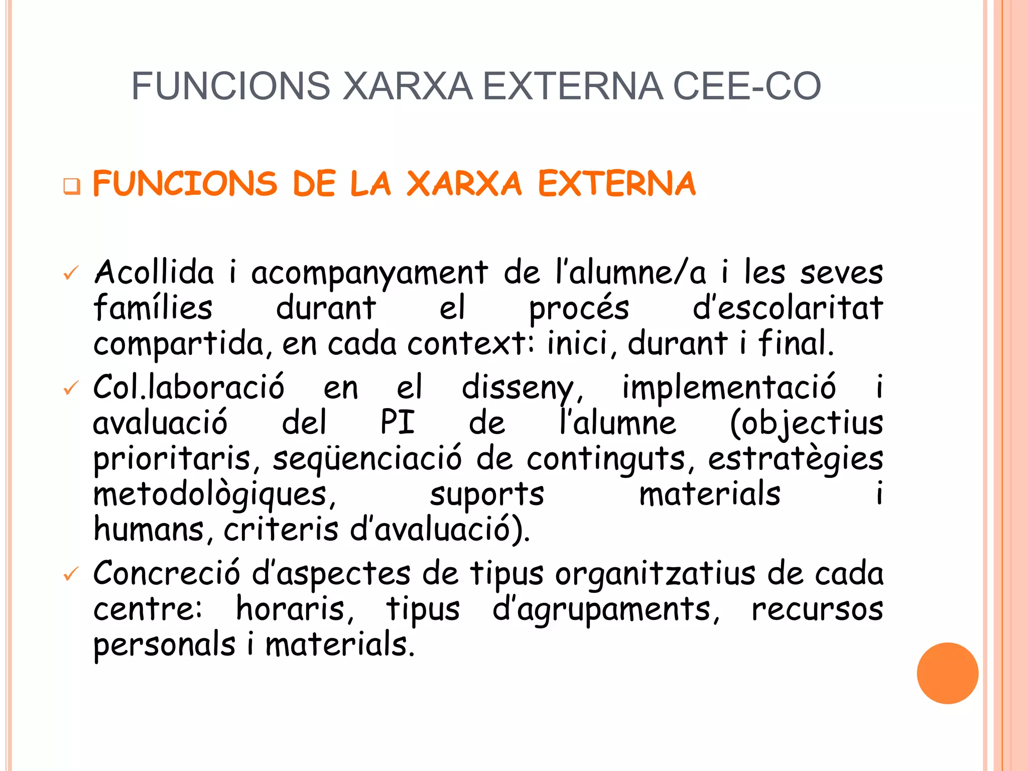 FUNCIONS XARXA EXTERNA CEE-CO
 FUNCIONS DE LA XARXA EXTERNA
 Acollida i acompanyament de l’alumne/a i les seves
famílies durant el procés d’escolaritat
compartida, en cada context: inici, durant i final.
 Col.laboració en el disseny, implementació i
avaluació del PI de l’alumne (objectius
prioritaris, seqüenciació de continguts, estratègies
metodològiques, suports materials i
humans, criteris d’avaluació).
 Concreció d’aspectes de tipus organitzatius de cada
centre: horaris, tipus d’agrupaments, recursos
personals i materials.
 