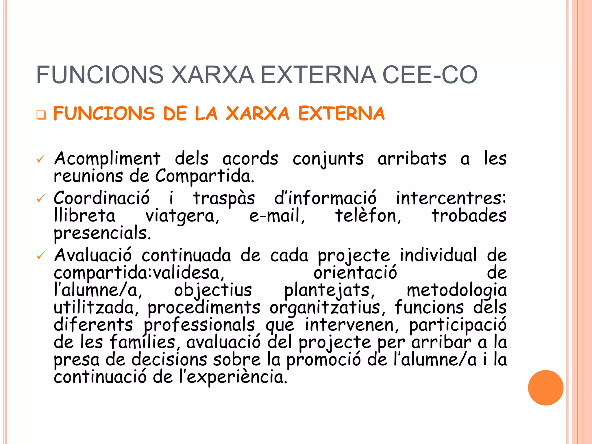 FUNCIONS XARXA EXTERNA CEE-CO
 FUNCIONS DE LA XARXA EXTERNA
 Acompliment dels acords conjunts arribats a les
reunions de Compartida.
 Coordinació i traspàs d’informació intercentres:
llibreta viatgera, e-mail, telèfon, trobades
presencials.
 Avaluació continuada de cada projecte individual de
compartida:validesa, orientació de
l’alumne/a, objectius plantejats, metodologia
utilitzada, procediments organitzatius, funcions dels
diferents professionals que intervenen, participació
de les famílies, avaluació del projecte per arribar a la
presa de decisions sobre la promoció de l’alumne/a i la
continuació de l’experiència.
 