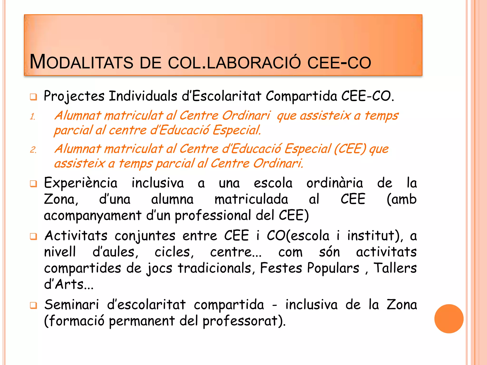 MODALITATS DE COL.LABORACIÓ CEE-CO
 Projectes Individuals d’Escolaritat Compartida CEE-CO.
1. Alumnat matriculat al Centre Ordinari que assisteix a temps
parcial al centre d’Educació Especial.
2. Alumnat matriculat al Centre d’Educació Especial (CEE) que
assisteix a temps parcial al Centre Ordinari.
 Experiència inclusiva a una escola ordinària de la
Zona, d’una alumna matriculada al CEE (amb
acompanyament d’un professional del CEE)
 Activitats conjuntes entre CEE i CO(escola i institut), a
nivell d’aules, cicles, centre... com són activitats
compartides de jocs tradicionals, Festes Populars , Tallers
d’Arts...
 Seminari d’escolaritat compartida - inclusiva de la Zona
(formació permanent del professorat).
 