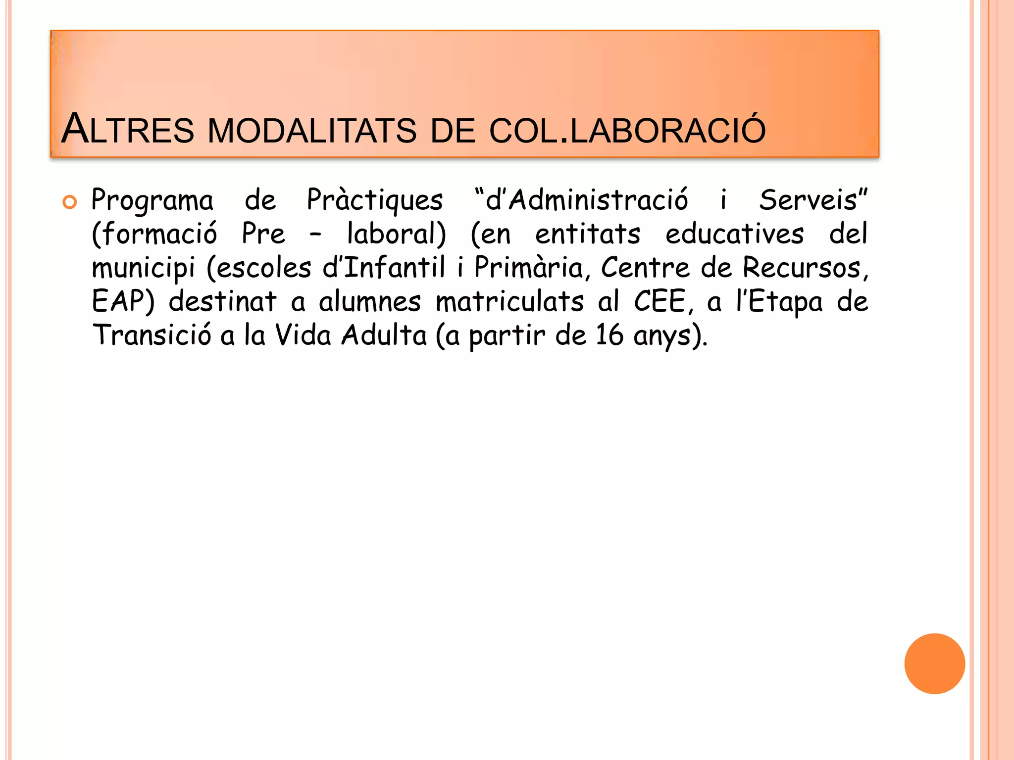 ALTRES MODALITATS DE COL.LABORACIÓ
 Programa de Pràctiques “d’Administració i Serveis”
(formació Pre – laboral) (en entitats educatives del
municipi (escoles d’Infantil i Primària, Centre de Recursos,
EAP) destinat a alumnes matriculats al CEE, a l’Etapa de
Transició a la Vida Adulta (a partir de 16 anys).
 