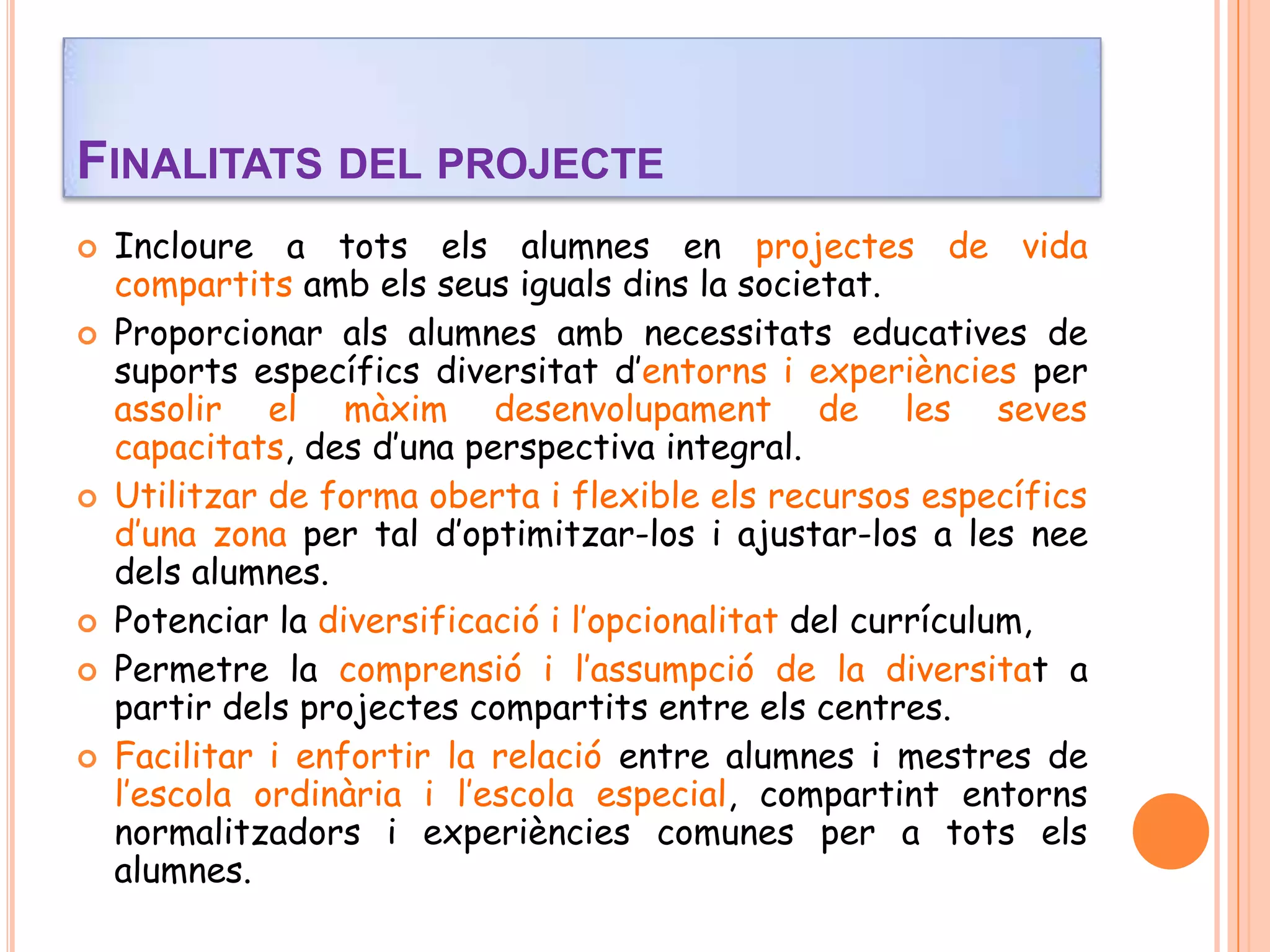  Incloure a tots els alumnes en projectes de vida
compartits amb els seus iguals dins la societat.
 Proporcionar als alumnes amb necessitats educatives de
suports específics diversitat d’entorns i experiències per
assolir el màxim desenvolupament de les seves
capacitats, des d’una perspectiva integral.
 Utilitzar de forma oberta i flexible els recursos específics
d’una zona per tal d’optimitzar-los i ajustar-los a les nee
dels alumnes.
 Potenciar la diversificació i l’opcionalitat del currículum,
 Permetre la comprensió i l’assumpció de la diversitat a
partir dels projectes compartits entre els centres.
 Facilitar i enfortir la relació entre alumnes i mestres de
l’escola ordinària i l’escola especial, compartint entorns
normalitzadors i experiències comunes per a tots els
alumnes.
FINALITATS DEL PROJECTE
 