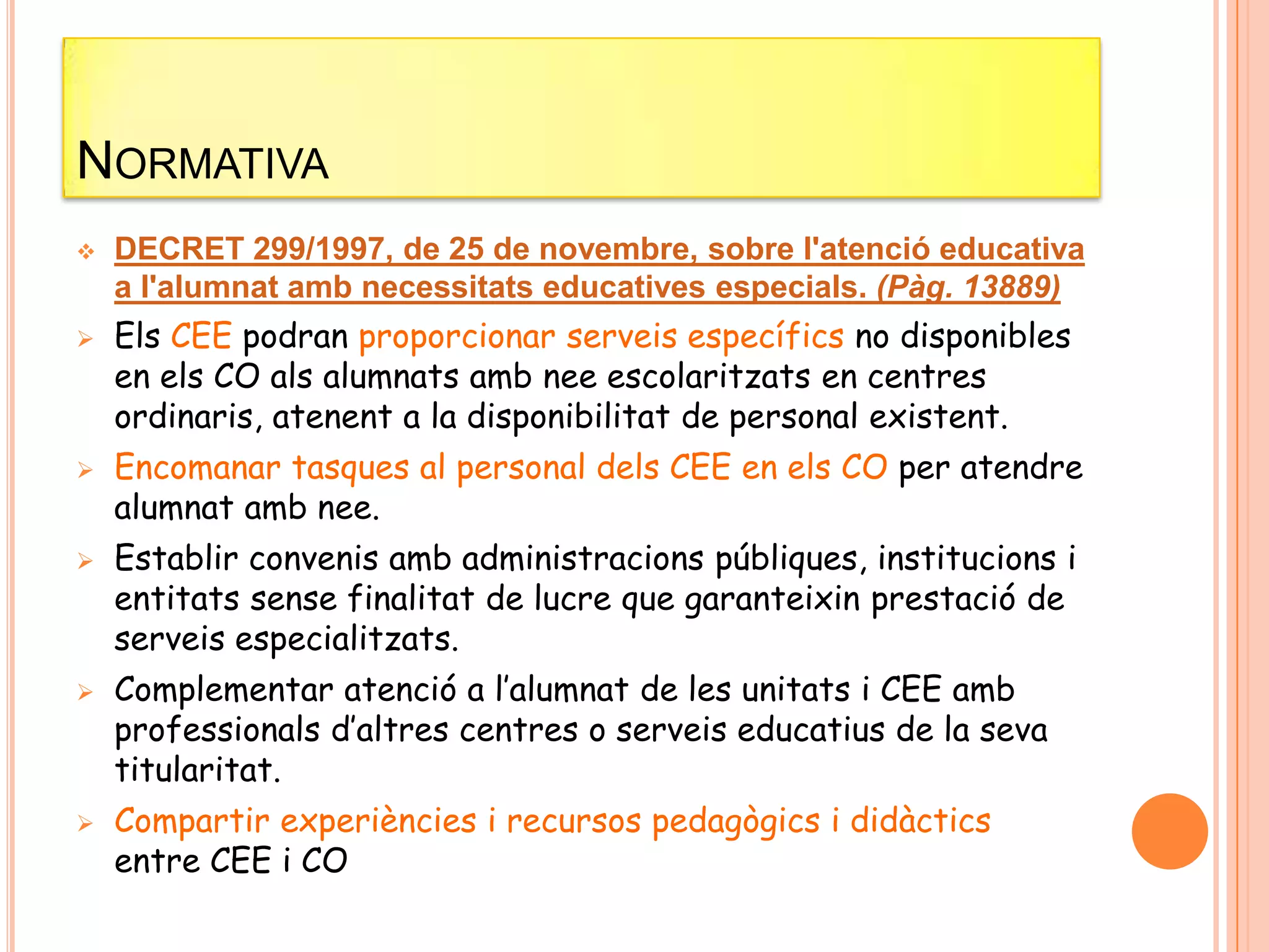 NORMATIVA
 DECRET 299/1997, de 25 de novembre, sobre l'atenció educativa
a l'alumnat amb necessitats educatives especials. (Pàg. 13889)
 Els CEE podran proporcionar serveis específics no disponibles
en els CO als alumnats amb nee escolaritzats en centres
ordinaris, atenent a la disponibilitat de personal existent.
 Encomanar tasques al personal dels CEE en els CO per atendre
alumnat amb nee.
 Establir convenis amb administracions públiques, institucions i
entitats sense finalitat de lucre que garanteixin prestació de
serveis especialitzats.
 Complementar atenció a l’alumnat de les unitats i CEE amb
professionals d’altres centres o serveis educatius de la seva
titularitat.
 Compartir experiències i recursos pedagògics i didàctics
entre CEE i CO
 