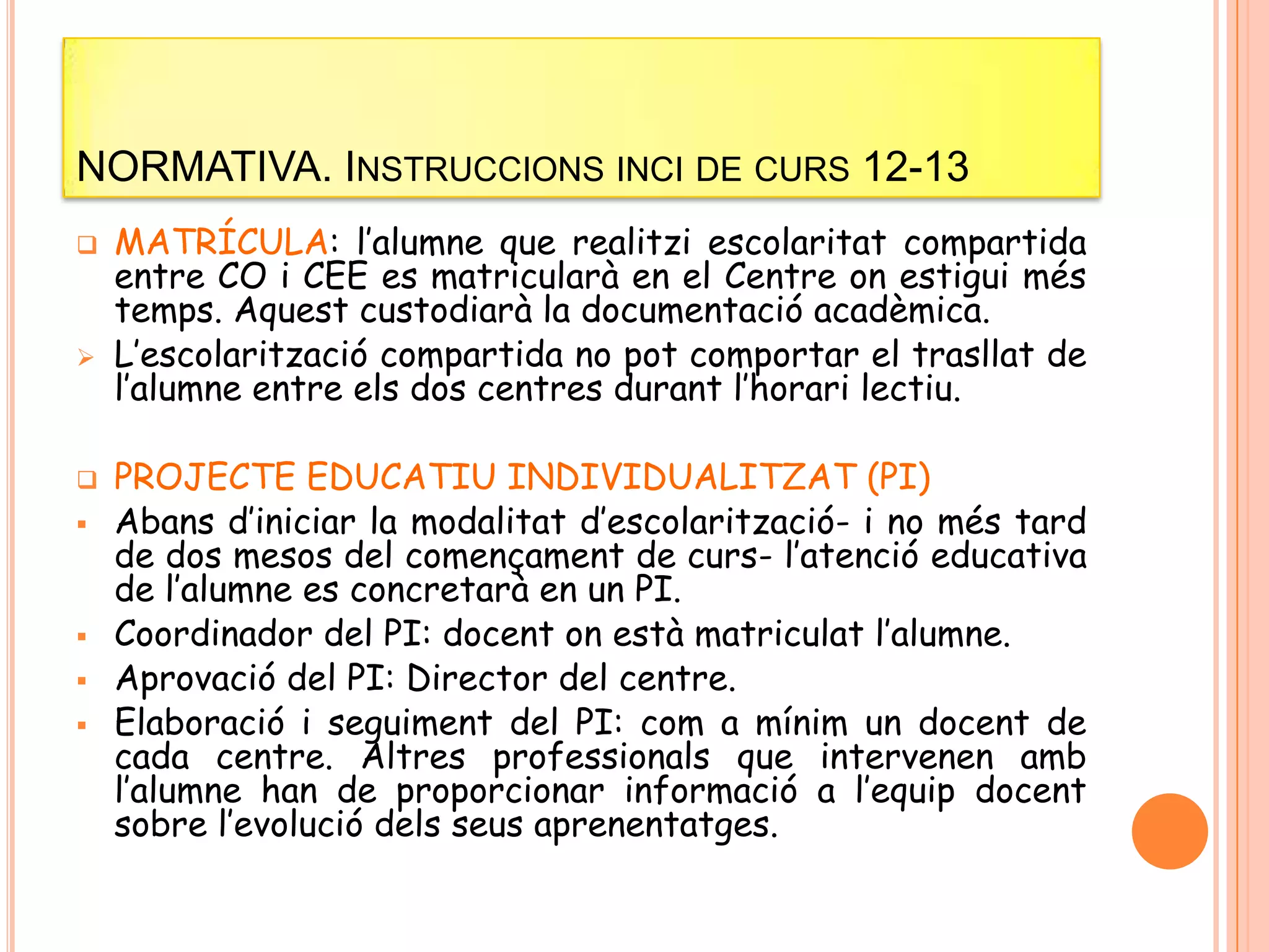 NORMATIVA. INSTRUCCIONS INCI DE CURS 12-13
 MATRÍCULA: l’alumne que realitzi escolaritat compartida
entre CO i CEE es matricularà en el Centre on estigui més
temps. Aquest custodiarà la documentació acadèmica.
 L’escolarització compartida no pot comportar el trasllat de
l’alumne entre els dos centres durant l’horari lectiu.
 PROJECTE EDUCATIU INDIVIDUALITZAT (PI)
 Abans d’iniciar la modalitat d’escolarització- i no més tard
de dos mesos del començament de curs- l’atenció educativa
de l’alumne es concretarà en un PI.
 Coordinador del PI: docent on està matriculat l’alumne.
 Aprovació del PI: Director del centre.
 Elaboració i seguiment del PI: com a mínim un docent de
cada centre. Altres professionals que intervenen amb
l’alumne han de proporcionar informació a l’equip docent
sobre l’evolució dels seus aprenentatges.
 
