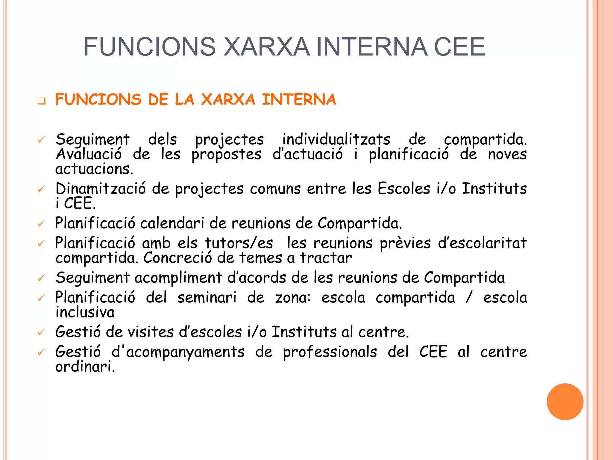 FUNCIONS XARXA INTERNA CEE
 FUNCIONS DE LA XARXA INTERNA
 Seguiment dels projectes individualitzats de compartida.
Avaluació de les propostes d’actuació i planificació de noves
actuacions.
 Dinamització de projectes comuns entre les Escoles i/o Instituts
i CEE.
 Planificació calendari de reunions de Compartida.
 Planificació amb els tutors/es les reunions prèvies d’escolaritat
compartida. Concreció de temes a tractar
 Seguiment acompliment d’acords de les reunions de Compartida
 Planificació del seminari de zona: escola compartida / escola
inclusiva
 Gestió de visites d’escoles i/o Instituts al centre.
 Gestió d'acompanyaments de professionals del CEE al centre
ordinari.
 