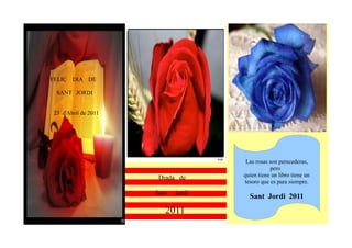 FELIÇ DIA DE

 SANT JORDI


23 d'Abril de 2011




                                     Las rosas son perecederas,
                                               pero
                      Diada de      quien tiene un libro tiene un
                                    tesoro que es para siempre.
                     Sant   jordi
                                      Sant Jordi 2011
                        2011
 