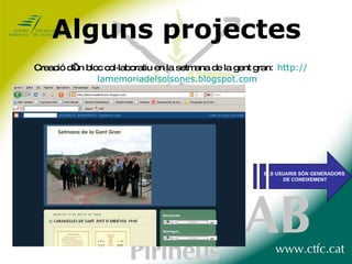 Alguns projectes Creació d’un bloc col·laboratiu en la setmana de la gent gran :  http:// lamemoriadelsolsones.blogspot.com ELS USUARIS SÓN GENERADORS DE CONEIXEMENT 
