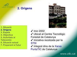 2.  Orígens ✔  Inici 2002 ✔  Ubicat al Centre Tecnològic  Forestal de Catalunya ✔  Iniciativa recolzada per la  STSI ✔  Integrat dins de la  Xarxa PuntsTIC  de Catalunya 1.  Situació 2. Orígens 3. Espais 4. Objectius 5. Activitats al Telecentre 6. Situació actual 7. Preparant el futur 