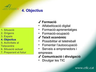 4.  Objectius ✔  Formació Alfabetització digital Formació-aprenentatges Formació-ocupació ✔  Teixit econòmic Possibilitar el teletreball Fomentar l’autoocupació Serveis a emprenedors i  empreses  ✔  Comunicació i divulgació Divulgar les TIC 1.  Situació 2. Orígens 3. Espais 4. Objectius 5. Activitats al Telecentre 6. Situació actual 7. Preparant el futur 
