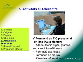 5. Activitats al Telecentre ✔  Formació en TIC presencial i on-line (Aula Mentor) Alfabetització digital (cursos i trobades informàtiques) Formació avançada Jornades de difusió Xerrades informatives 1. Situació 2. Orígens 3. Espais 4. Objectius 5. Activitats al Telecentre 6. Situació actual 7. Preparant el futur 