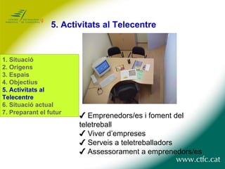 5.  Activitats al Telecentre ✔  Emprenedors/es i foment del teletreball ✔  Viver d’empreses ✔  Serveis a teletreballadors ✔  Assessorament a emprenedors/es 1.  Situació 2. Orígens 3. Espais 4. Objectius 5. Activitats al Telecentre 6. Situació actual 7. Preparant el futur 