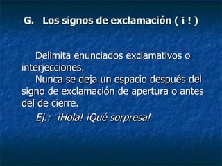 G.   Los signos de exclamación ( ¡ ! ) Delimita enunciados exclamativos o interjecciones.  Nunca se deja un espacio después del signo de exclamación de apertura o antes del de cierre. Ej.:  ¡Hola! ¡Qué sorpresa!   