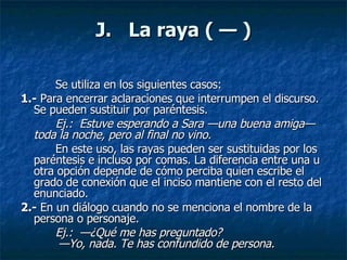 J.   La raya ( — ) Se utiliza en los siguientes casos:  1.-  Para encerrar aclaraciones que interrumpen el discurso. Se pueden sustituir por paréntesis.  Ej.:  Estuve esperando a Sara —una buena amiga— toda la noche, pero al final no vino.  En este uso, las rayas pueden ser sustituidas por los paréntesis e incluso por comas. La diferencia entre una u otra opción depende de cómo perciba quien escribe el grado de conexión que el inciso mantiene con el resto del enunciado.  2.-  En un diálogo cuando no se menciona el nombre de la persona o personaje.  Ej.:  —¿Qué me has preguntado?   —Yo, nada. Te has confundido de persona. 