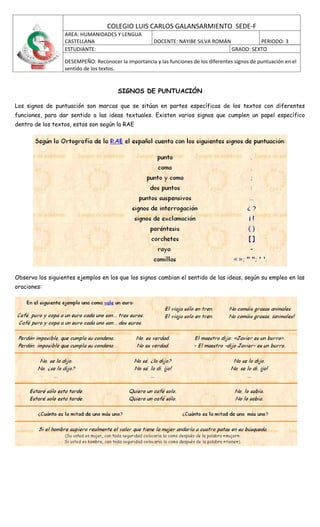 COLEGIO LUIS CARLOS GALANSARMIENTO SEDE-F
                  AREA: HUMANIDADES Y LENGUA
                  CASTELLANA                          DOCENTE: NAYIBE SILVA ROMÁN                PERIODO: 3
                  ESTUDIANTE:                                                          GRADO: SEXTO

                  DESEMPEÑO: Reconocer la importancia y las funciones de los diferentes signos de puntuación en el
                  sentido de los textos.


                                       SIGNOS DE PUNTUACIÓN

Los signos de puntuación son marcas que se sitúan en partes específicas de los textos con diferentes
funciones, para dar sentido a las ideas textuales. Existen varios signos que cumplen un papel específico
dentro de los textos, estos son según la RAE




Observa los siguientes ejemplos en los que los signos cambian el sentido de las ideas, según su empleo en las
oraciones:
 