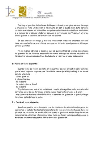 Colegio privado concertado por el Gobierno de Navarra



        Fue Hagrid guardián de las llaves de Hogwarts la más prestigiosa escuela de magia
    y brujería del reino Unido quien le llevó hasta allí con la ayuda de un búho para que
    cultivase sus saberes así se inició en sus primeros hechizos descubrió sus habilidades
    a lo mandos de la escoba voladora y comenzó a enfrentarse con Voldemort un brujo
    blanco que fue el causante de la muerte de sus padres.

        En ese ambiente de magia y misterio transcurren todas sus andanzas pero qué
    tiene este muchacho de pelo rebelde para que sus historias sean igualmente leídas por
    jóvenes y adultos

        Ni sus mismos editores lo saben el caso es que mientras los jóvenes se agolpan a
    las puertas de las librerías esperando una nueva entrega los adultos esconden sus
    libros entre las páginas deportivas de algún diario y sonríen al pasar cada página.



6– Puntúa el texto siguiente:

       Cuando todos se fueron se metió en su cuarto y se puso el vestido color del cielo
    que le había regalado su padre y se fue al baile desde que el hijo del rey la vio se fue
    con ella y le decía
     Usted quién es
    Y ella contestaba
     Ya se sabrá
     ¿Y usted cómo se llama?
     Ya se sabrá
       El príncipe estuvo toda la noche bailando con ella y le regaló un anillo pero ella salió
    corriendo antes de que terminara el baile cuando llegaron los criados le dijeron
     Huy Juanillo si hubieras ido habrías visto la señorita tan guapa con la que el príncipe
    ha estado bailando toda la noche

7 - Puntúa el texto siguiente:

        Mamá me ayudó a hacer la maleta con las camisetas los shorts las alpargatas los
    cochecitos el bañador las toallas la locomotora del tren eléctrico los huevos duros los
    plátanos los bocadillos de salchichón y de queso el jersey de manga larga la red de
    camarones los calcetines y las canicas claro hubo que hacer varios paquetes porque la
    maleta no era demasiado grande pero al final todo quedó bien.
 