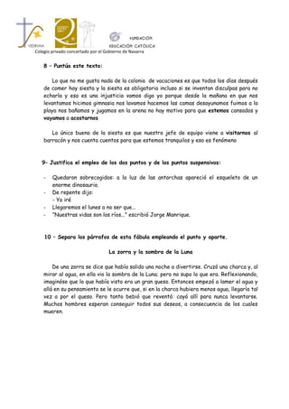 Colegio privado concertado por el Gobierno de Navarra


    8 – Puntúa este texto:

        Lo que no me gusta nada de la colonia de vacaciones es que todos los días después
    de comer hay siesta y la siesta es obligatoria incluso si se inventan disculpas para no
    echarla y eso es una injusticia vamos digo yo porque desde la mañana en que nos
    levantamos hicimos gimnasia nos lavamos hacemos las camas desayunamos fuimos a la
    playa nos bañamos y jugamos en la arena no hay motivo para que estemos cansados y
    vayamos a acostarnos

       Lo único bueno de la siesta es que nuestro jefe de equipo viene a visitarnos al
    barracón y nos cuenta cuentos para que estemos tranquilos y eso es fenómeno



   9– Justifica el empleo de los dos puntos y de los puntos suspensivos:

    -   Quedaron sobrecogidos: a la luz de las antorchas apareció el esqueleto de un
        enorme dinosaurio.
    -   De repente dijo:
        - Yo iré
    -   Llegaremos el lunes a no ser que...
    -   “Nuestras vidas son los ríos...” escribió Jorge Manrique.



    10 – Separa los párrafos de esta fábula empleando el punto y aparte.

                                   La zorra y la sombra de la Luna

        De una zorra se dice que había salido una noche a divertirse. Cruzó una charca y, al
    mirar al agua, en ella vio la sombra de la Luna; pero no supo lo que era. Reflexionando,
    imaginóse que lo que había visto era un gran queso. Entonces empezó a lamer el agua y
    allá en su pensamiento se le ocurre que, si en la charca hubiera menos agua, llegaría tal
    vez a por el queso. Pero tanto bebió que reventó: cayó allí para nunca levantarse.
    Muchos hombres esperan conseguir todos sus deseos, a consecuencia de los cuales
    mueren.
 