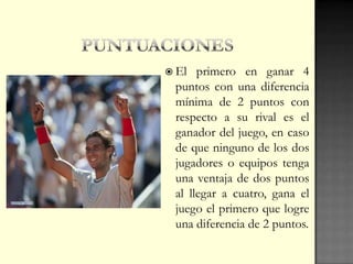  El primero en ganar 4
puntos con una diferencia
mínima de 2 puntos con
respecto a su rival es el
ganador del juego, en caso
de que ninguno de los dos
jugadores o equipos tenga
una ventaja de dos puntos
al llegar a cuatro, gana el
juego el primero que logre
una diferencia de 2 puntos.
 
