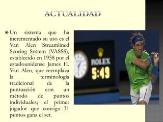  Un sistema que ha
incrementado su uso es el
Van Alen Streamlined
Scoring System (VASSS),
establecido en 1958 por el
estadounidense James H.
Van Alen, que reemplaza
la terminología
tradicional de la
puntuación con un
método de puntos
individuales; el primer
jugador que consiga 31
puntos gana el set.
 