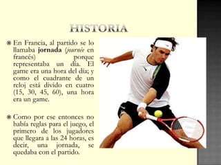  En Francia, al partido se lo
llamaba jornada (journée en
francés) porque
representaba un día. El
game era una hora del día; y
como el cuadrante de un
reloj está divido en cuatro
(15, 30, 45, 60), una hora
era un game.
 Como por ese entonces no
había reglas para el juego, el
primero de los jugadores
que llegara a las 24 horas, es
decir, una jornada, se
quedaba con el partido.
 