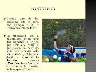  Cuando uno de los
jugadores está en cero,
por ejemplo 40-0, el
árbitro dice “forty love”.
 La utilización de la
palabra love (amor) tiene
dos orígenes: el inglés,
que decía que como el
que estaba en cero no
tenía nada para dar, sólo
tenía amor; y el francés,
donde al cero se lo
llamaba huevo
(l’ouef en francés), y al
adaptarlo a la fonética
inglesa, queda “love”.
 