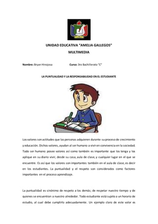 UNIDAD EDUCATIVA “AMELIA GALLEGOS”
MULTIMEDIA
Nombre: Bryan Hinojosa Curso: 3ro Bachillerato “C”
LA PUNTUALIDAD Y LA RESPONSABILIDAD EN EL ESTUDIANTE
Los valores son actitudes que las personas adquieren durante su proceso de crecimiento
y educación. Dichos valores, ayudan al ser humano a vivir en convivencia en la sociedad.
Todo ser humano posee valores así como también es importante que los tenga y los
aplique en su diario vivir, desde su casa, aula de clase, y cualquier lugar en el que se
encuentre. Es así que los valores son importantes también en el aula de clase, es decir
en los estudiantes. La puntualidad y el respeto son considerados como factores
importantes en el proceso aprendizaje.
La puntualidad es sinónimo de respeto a los demás; de respetar nuestro tiempo y de
quienes se encuentran a nuestro alrededor. Todo estudiante está sujeto a un horario de
estudio, al cual debe cumplirlo adecuadamente. Un ejemplo claro de este valor es
 