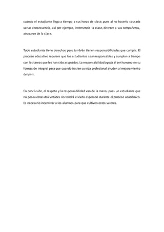 cuando el estudiante llega a tiempo a sus horas de clase, pues al no hacerlo causaría
varias consecuencia, así por ejemplo, interrumpir la clase, distraer a sus compañeros,
atrasarse de la clase.
Todo estudiante tiene derechos pero también tienen responsabilidades que cumplir. El
proceso educativo requiere que los estudiantes sean responsables y cumplan a tiempo
con las tareas que les han sido asignados. La responsabilidad ayuda al ser humano en su
formación integral para que cuando inicien su vida profesional ayuden al mejoramiento
del país.
En conclusión, el respeto y la responsabilidad van de la mano, pues un estudiante que
no posea estas dos virtudes no tendrá el éxito esperado durante el proceso académico.
Es necesario incentivar a los alumnos para que cultiven estos valores.
 