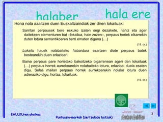 Puntuazio-markak eta lokailuak (zertzelada batzuk) ; , eta baina halaber hala ere beraz : dena dela izan ere Hona nola azaltzen duen Euskaltzaindiak zer diren lokailuak: Sarritan perpausek bere eskuko izaten segi dezakete, nahiz eta ager daitekeen elementuren bat –lokailua, hain zuzen–, perpaus horiek elkarrekin duten lotura semantikoaren berri ematen diguna (…) (18. or.) Lokailu  hauek nolabaiteko ñabardura ezartzen diote perpaus batek bestearekin duen erlazioari. Baina perpaus pare horietako bakoitzeko bigarrenean ageri den lokailuak (…) perpaus horrek aurrekoarekin nolabaiteko lotura, erlazioa, duela esaten digu. Solas mailan perpaus horrek aurrekoarekin nolako lotura duen adieraziko digu, hortaz, lokailuak. (19. or.) Lokailuak: http: //www.euskaltzaindia.net/dok/iker_jagon_tegiak/3812.pdf 
