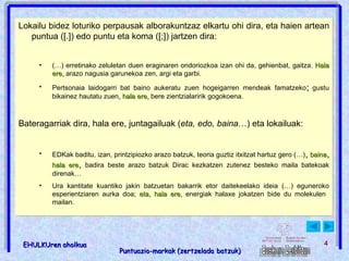 ; , eta baina halaber hala ere beraz : dena dela izan ere Lokailu bidez loturiko perpausak alborakuntzaz elkartu ohi dira, eta haien artean puntua ([.]) edo puntu eta koma ([;]) jartzen dira: (…) erretinako zeluletan duen eraginaren ondoriozkoa izan ohi da, gehienbat, gaitza .   Hala ere,  arazo nagusia garunekoa zen, argi eta garbi. Pertsonaia laidogarri bat baino aukeratu zuen hogeigarren mendeak famatzeko ;   gustu bikainez hautatu zuen , hala ere,  bere zientzialaririk gogokoena. Bateragarriak dira, hala ere, juntagailuak ( eta, edo, baina …) eta lokailuak: EDKak baditu, izan, printzipiozko arazo batzuk, teoria guztiz itxitzat hartuz gero (…) ,  baina ,   hala ere ,   badira beste arazo batzuk Dirac kezkatzen zutenez besteko maila batekoak direnak… Ura kantitate kuantiko jakin batzuetan bakarrik etor daitekeelako ideia (…) eguneroko esperientziaren aurka doa;  eta, hala ere,  energiak halaxe jokatzen bide du molekulen  mailan. 