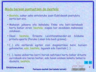 Modu berean puntuatzen da  bestela : Bestela,  azkar asko antolatuko zuen Euklidesek postulatu sorta bat ere.   Mahaian jokaera eta kokaleku finko eta beti-batekoak hartu behar ziren ; bestela,  ziapea har zezakeen mahonesa zelakoan...   Ikusi , bestela,  Ernesto Leichtenshneider-en bilduma pribatu aparta (Peruko Liman bila bedi gizona).  (…) eta norberak egiten zion diagnostikoa bere buruari gehienetan , edo, bestela,  lagunek edo familiak (…)  (…), baina unibertso berri horiek nahitaez hartu behar dituzte aurrekoak ere beren baitan, edo haien ondoan kokatu beharra daukate , bestela.   