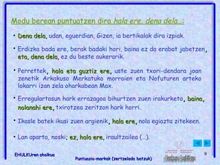 Modu berean puntuatzen dira  hala ere, dena dela… : Erregulartasun hark errazagoa bihurtzen zuen irakurketa ,  baina ,  nolanahi ere ,  txirotzea zeritzon hark horri.   Dena dela,  udan, eguerdian, Gizen, ia bertikalak dira izpiak.   Erdizka bada ere, berak badaki hori, baina ez da erabat jabetzen ,  eta, dena dela,  ez du beste aukerarik.   Perrettek ,  hala eta guztiz ere ,  uste zuen txori-dendara joan zenetik Arkakuso Merkatuko morroien eta Nofuturen arteko lokarri izan zela oharkabean Max.  Ikasle batek ikusi zuen argienik ,  hala ere ,  nola egiazta zitekeen.   Lan aparta, noski ; ez, hala ere,  iraultzailea (…).   