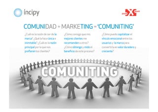 COMUNIDAD + MARKETING = ‘COMUNITING’
¿Cuál es la razón de ser de la   ¿Cómo consigo que mis       ¿Cómo puedo capitalizar el
marca? ¿Qué la hace única e      mejores clientes me         vínculo emocional entre los
inimitable? ¿Cuál es la razón    recomienden a otros?        usuarios y la marca para
principal por la que nos         ¿Cómo obtengo y mido el     convertirla en valor duradero y
preﬁeren los clientes?           beneﬁcio de este proceso?   creciente?




                                                                          ®
 