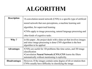 ALGORITHM
Description •A convolution neural network (CNN) is a specific type of artificial
neural network that uses perceptrons, a machine learning unit
algorithm, for supervised learning
•CNNs apply to image processing, natural language processing and
other kinds of cognitive tasks.
Why ? in this paper , the project deals with a data-set that involves images
and since image processing is done CNN algorithm is the best
algorithm to be applied
Advantages •CNNs are useful for 1D problems like time series, and 3D image
classification
•Convolution Neural Network (CNN) CNN learns the filters
automatically without mentioning it explicitly.
Disadvantages However, If the images contain some degree of tilt or rotation then
CNNs usually have difficulty in classifying the image
 