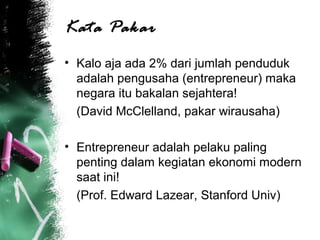 Kata Pakar
• Kalo aja ada 2% dari jumlah penduduk
adalah pengusaha (entrepreneur) maka
negara itu bakalan sejahtera!
(David McClelland, pakar wirausaha)
• Entrepreneur adalah pelaku paling
penting dalam kegiatan ekonomi modern
saat ini!
(Prof. Edward Lazear, Stanford Univ)
 