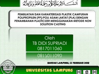 PEMBUATAN DAN KARAKTERISASI PLASTIK CAMPURAN
POLIPROPILEN (PP)/POLI ASAM LAKTAT (PLA) DENGAN
PENAMBAHAN PLASTICIZER MENGGUNAKAN METODE NON
SOLUTION CASTING

Oleh
TB DIDI SUPRIADI
0817011060
Bandar Lampung, 13 Februari 2012

UNIVERSITAS LAMPUNG

 