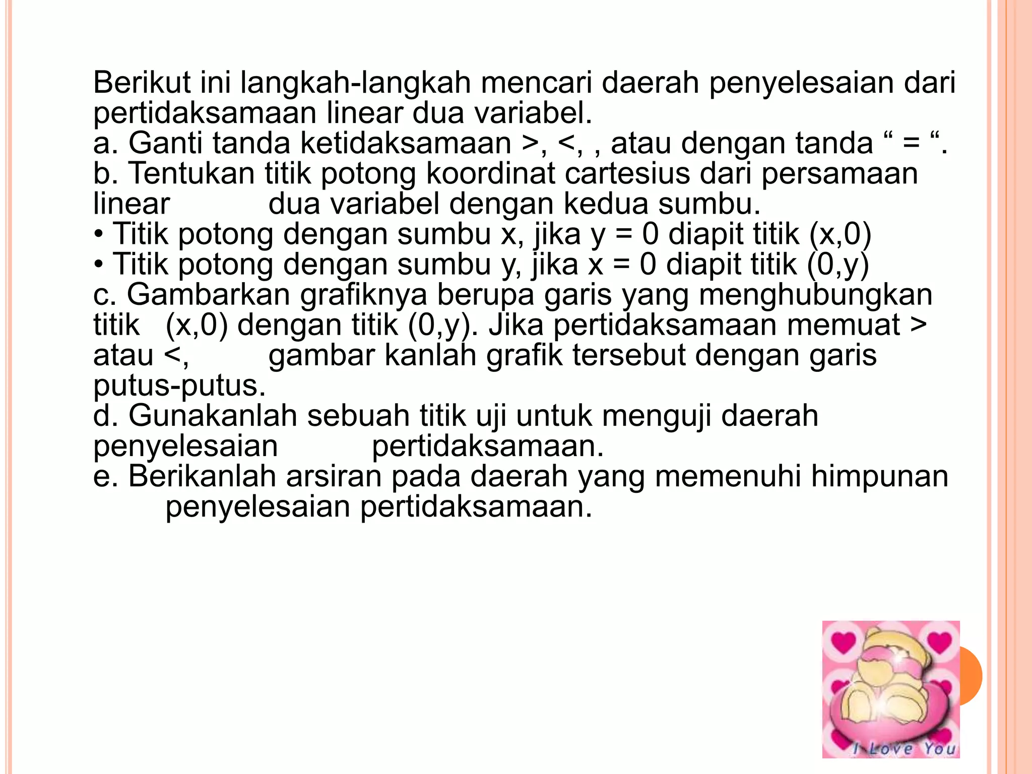 Berikut ini langkah-langkah mencari daerah penyelesaian dari
pertidaksamaan linear dua variabel.
a. Ganti tanda ketidaksamaan >, <, , atau dengan tanda “ = “.
b. Tentukan titik potong koordinat cartesius dari persamaan
linear dua variabel dengan kedua sumbu.
• Titik potong dengan sumbu x, jika y = 0 diapit titik (x,0)
• Titik potong dengan sumbu y, jika x = 0 diapit titik (0,y)
c. Gambarkan grafiknya berupa garis yang menghubungkan
titik (x,0) dengan titik (0,y). Jika pertidaksamaan memuat >
atau <, gambar kanlah grafik tersebut dengan garis
putus-putus.
d. Gunakanlah sebuah titik uji untuk menguji daerah
penyelesaian pertidaksamaan.
e. Berikanlah arsiran pada daerah yang memenuhi himpunan
penyelesaian pertidaksamaan.
 