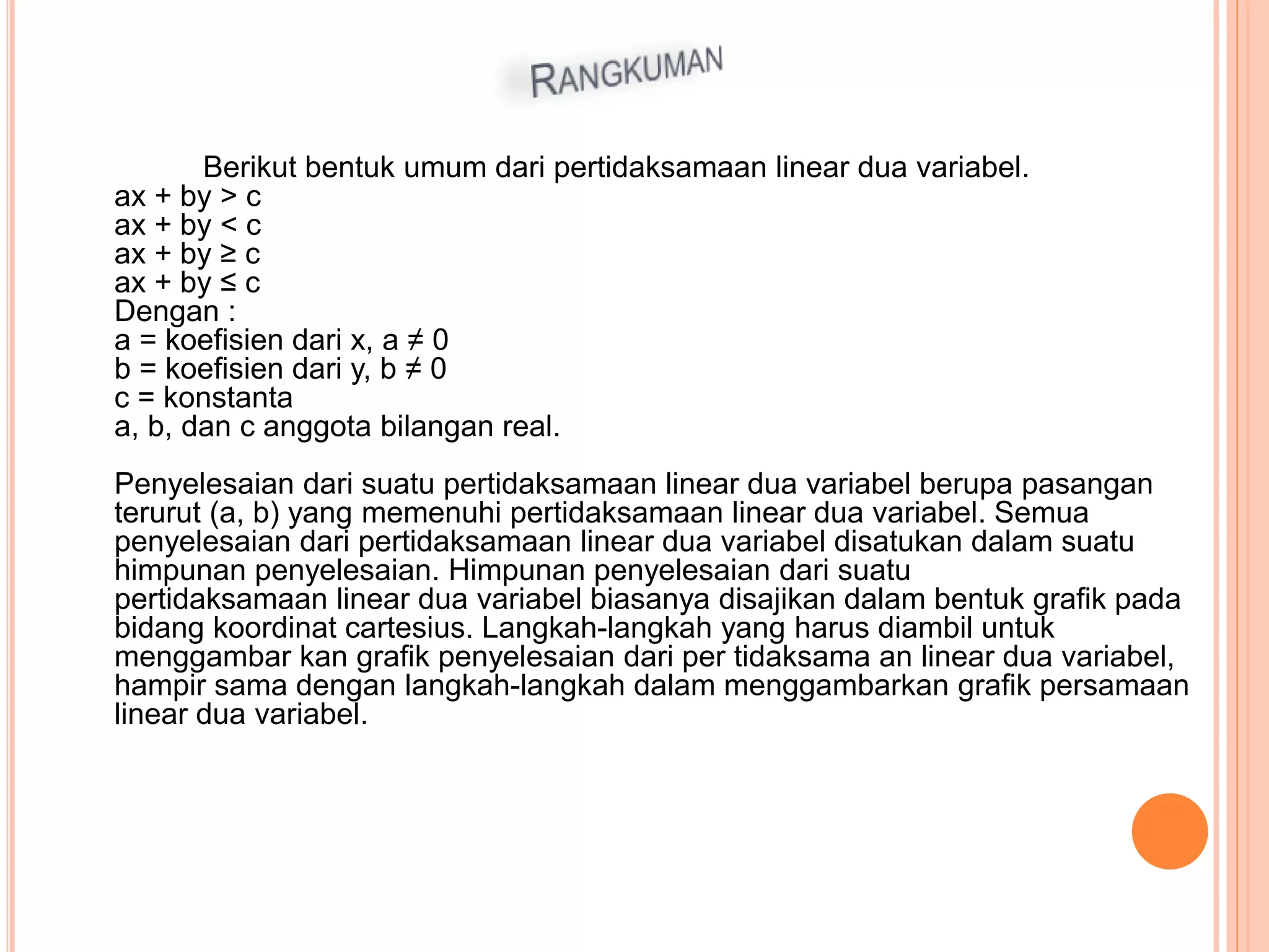 Berikut bentuk umum dari pertidaksamaan linear dua variabel.
ax + by > c
ax + by < c
ax + by ≥ c
ax + by ≤ c
Dengan :
a = koefisien dari x, a ≠ 0
b = koefisien dari y, b ≠ 0
c = konstanta
a, b, dan c anggota bilangan real.
Penyelesaian dari suatu pertidaksamaan linear dua variabel berupa pasangan
terurut (a, b) yang memenuhi pertidaksamaan linear dua variabel. Semua
penyelesaian dari pertidaksamaan linear dua variabel disatukan dalam suatu
himpunan penyelesaian. Himpunan penyelesaian dari suatu
pertidaksamaan linear dua variabel biasanya disajikan dalam bentuk grafik pada
bidang koordinat cartesius. Langkah-langkah yang harus diambil untuk
menggambar kan grafik penyelesaian dari per tidaksama an linear dua variabel,
hampir sama dengan langkah-langkah dalam menggambarkan grafik persamaan
linear dua variabel.
 