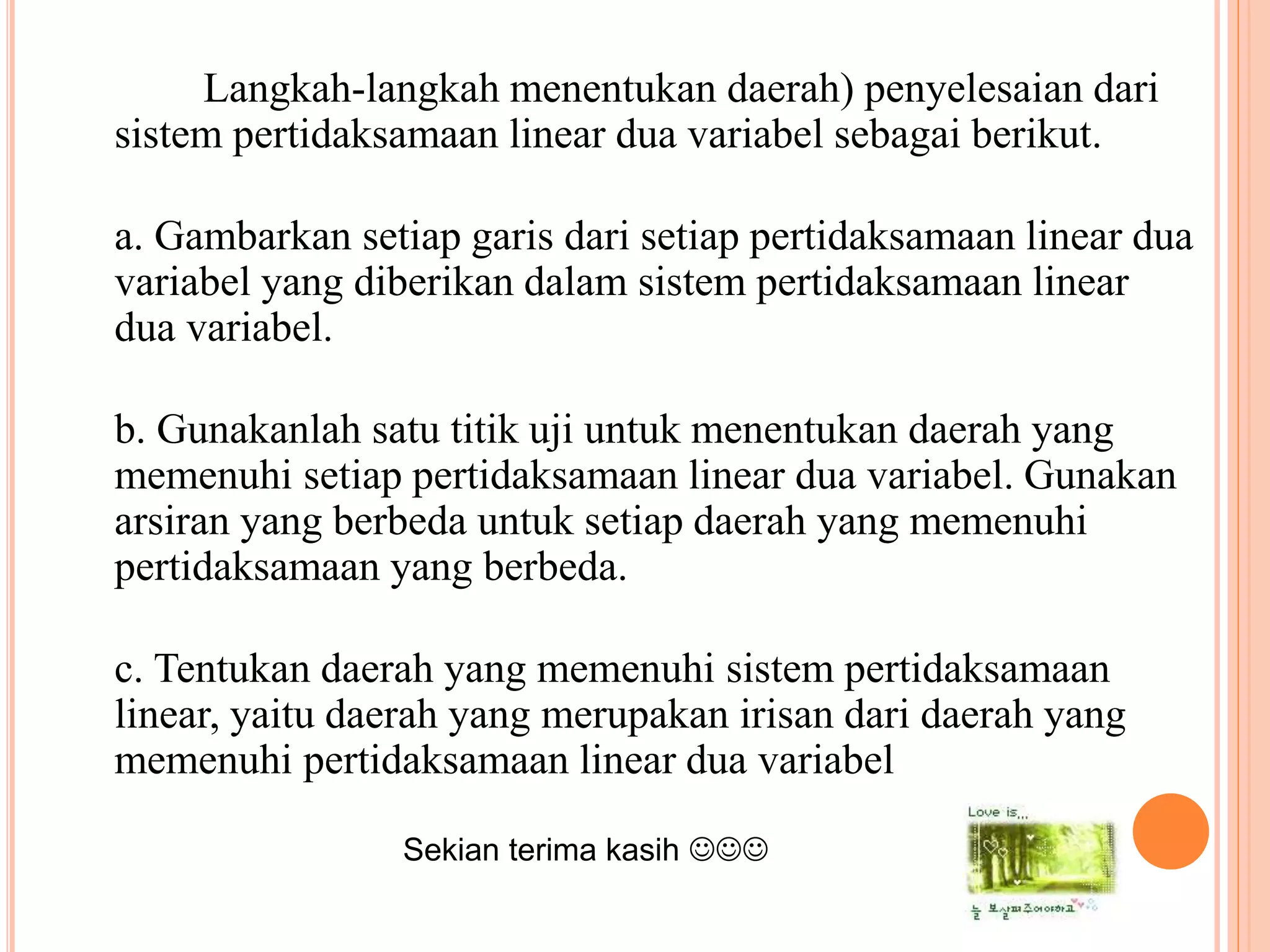 Langkah-langkah menentukan daerah) penyelesaian dari
sistem pertidaksamaan linear dua variabel sebagai berikut.
a. Gambarkan setiap garis dari setiap pertidaksamaan linear dua
variabel yang diberikan dalam sistem pertidaksamaan linear
dua variabel.
b. Gunakanlah satu titik uji untuk menentukan daerah yang
memenuhi setiap pertidaksamaan linear dua variabel. Gunakan
arsiran yang berbeda untuk setiap daerah yang memenuhi
pertidaksamaan yang berbeda.
c. Tentukan daerah yang memenuhi sistem pertidaksamaan
linear, yaitu daerah yang merupakan irisan dari daerah yang
memenuhi pertidaksamaan linear dua variabel
Sekian terima kasih 
 