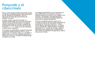 Hay un cierto riesgo asociado a Punycode. Existe
un tipo de ciberataque denominado homográfico
que se utiliza para el phishing, y que se
aprovecha de Punycode para terminar de
engañar al usuario.
Al poder utilizar caracteres Unicode, un
atacante puede elegir una letra que se parezca
mucho a la que pretende sustituir. Ni siquiera
tenemos que pensar en Unicode, simplemente,
pensemos en la diferencia real entre estos dos
caracteres: «I», «l». ¿Cuál es una ele minúscula
y cuál es una i mayúscula?
Al extender las posibilidades mediante Punycode
un atacante puede sustituir la letra a en un
dominio por el carácter cirílico «a» (U+0430). A
simple vista, nos va a ser imposible detectar la
diferencia. Este error lo detectó Xudong Zheng y
lo explicó en su blog.
Punycode y el
cibercrimen
Los ataques homográficos no son exclusivos de
esta codificación, ya que hemos visto que
podemos ponerlos en práctica con cualquier otro
carácter. Sin embargo, utilizando dominios
Punycode aumentamos las probabilidades de
picar ante un ataque de phishing.
En Arsys te podemos asesorar y guiar en el
proceso de creación de una tienda online gracias
a nuestros servicios de ecommerce: Tienda
Online Básica, Avanzada y Premium, y también
con un Hosting WP + WooCommerce. Te podrás
beneficiar de un montón de ventajas, desde la
facilidad de uso, pasando por la optimización
SEO, todos los estándares de seguridad y soporte
técnico las 24 horas.
 