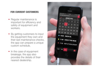 FOR CURRENT CUSTOMERS 
 Regular maintenance is 
important for efficiency and 
safety of equipment and 
workers. 
 By getting customers to input 
the equipment they own and 
their last maintenance checks, 
the app can prepare a unique 
custom schedule. 
 In the case of equipment 
breakage, the app also 
provides the details of their 
nearest dealership. 
 