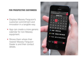 FOR PROSPECTIVE CUSTOMERS 
 Displays Massey Ferguson’s 
customer commitment and 
innovation in a tangible way. 
 App can create a more generic 
calendar for non-Massey 
equipment. 
 Shows them where their 
nearest Massey Ferguson 
Dealer is and their contact 
details. 
 
