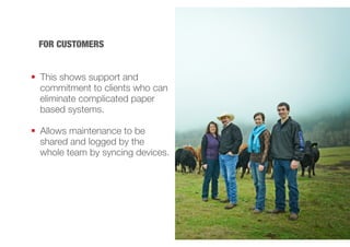FOR CUSTOMERS 
 This shows support and 
commitment to clients who can 
eliminate complicated paper 
based systems. 
 Allows maintenance to be 
shared and logged by the 
whole team by syncing devices. 
 