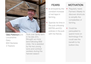 Took over family farm 
in his late 20’s. 
Brought up more 
land following BSE 
crisis. He is assisted 
by his two young 
sons and contract 
workers during the 
harvest season 
FEARS MOTIVATION 
 Regularly reads 
Farmers Weekly to 
discover shortcuts 
to simplify the 
complexities of 
farming. 
 Could be 
persuaded to 
spend more on 
technology if he 
could see the 
benefit to his 
bottom line. 
Giles Patterson | 55 
Lincolnshire 
Dairy 
600 Hectares 
3 Tractors 
 Is annoyed by the 
constant increase 
of red tape in 
farming. 
 Spends his time in 
the pub criticising 
DEFRA and EU 
policies in the pub 
with his friends. 
 