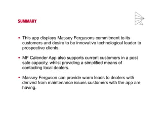 SUMMARY 
 This app displays Massey Fergusons commitment to its 
customers and desire to be innovative technological leader to 
prospective clients. 
 MF Calender App also supports current customers in a post 
sale capacity, whilst providing a simplified means of 
contacting local dealers. 
 Massey Ferguson can provide warm leads to dealers with 
derived from maintenance issues customers with the app are 
having. 
 