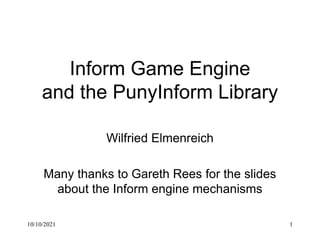 10/10/2021 1
Inform Game Engine
and the PunyInform Library
Wilfried Elmenreich
Many thanks to Gareth Rees for the slides
about the Inform engine mechanisms
 