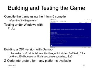 10/10/2021 12
Building and Testing the Game
Compile the game using the Inform6 compiler
inform6 -v3 +lib game.inf
Testing ...