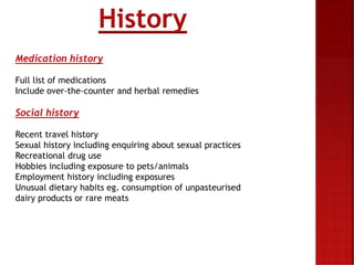 Medication history
Full list of medications
Include over-the-counter and herbal remedies
Social history
Recent travel history
Sexual history including enquiring about sexual practices
Recreational drug use
Hobbies including exposure to pets/animals
Employment history including exposures
Unusual dietary habits eg. consumption of unpasteurised
dairy products or rare meats
History
 