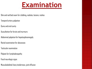 Skin and nail bed exam for clubbing, nodules, lesions, rashes
Temporal artery palpation
Gums and oral cavity
Auscultation for bruits and murmurs
Abdominal palpation for hepatosplenomegaly
Rectal examination for abscesses
Testicular examination
Palpate for lymphadenopathy
Focal neurologic signs
Musculoskeletal: bony tenderness, joint effusion
Examination
 